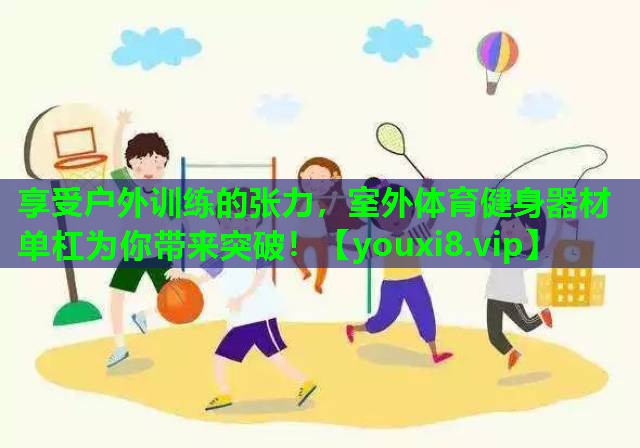 享受户外训练的张力，室外体育健身器材单杠为你带来突破！
