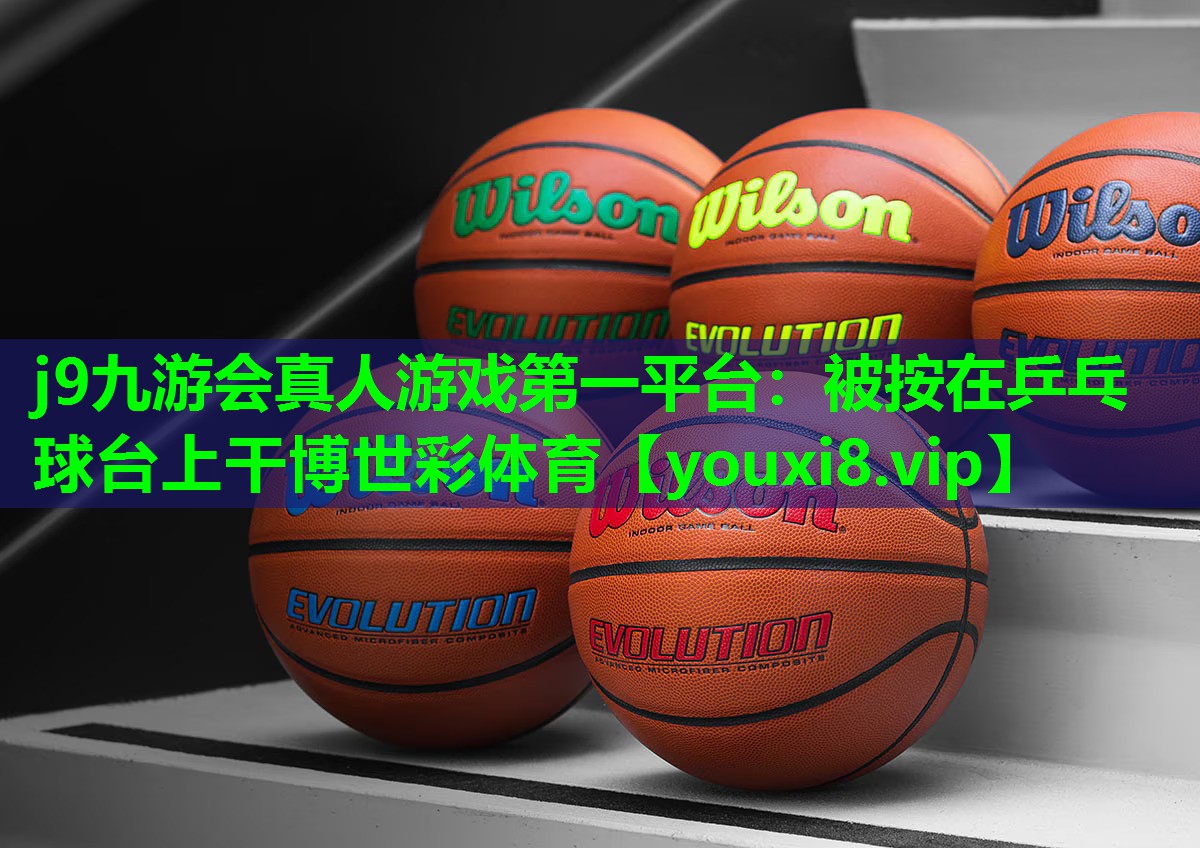 j9九游会真人游戏第一平台：被按在乒乓球台上干博世彩体育
