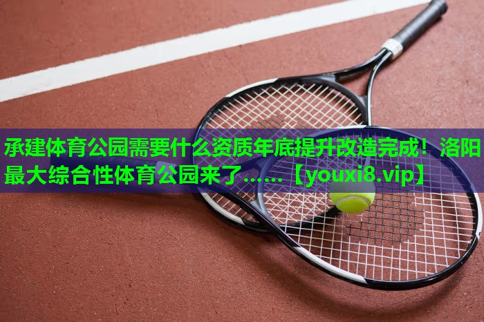 承建体育公园需要什么资质年底提升改造完成！洛阳最大综合性体育公园来了……