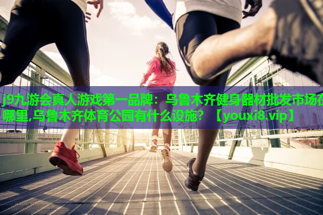 j9九游会真人游戏第一品牌：乌鲁木齐健身器材批发市场在哪里,乌鲁木齐体育公园有什么设施？