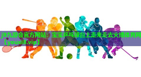 j9九游会官方网站：宝宝乒乓球台上走来走去火博体育网