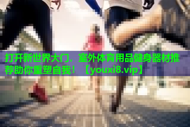 打开新世界大门,室外体育用品健身器材推荐助你重塑自我! 打开新世界大门,室外体育用品健身器材推荐助你重塑自我!