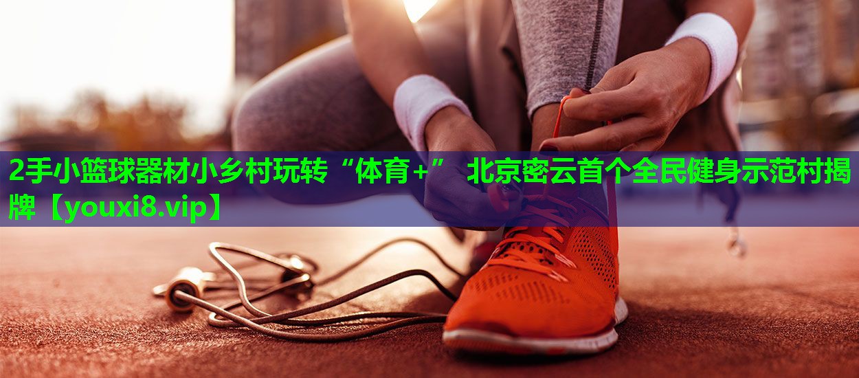 2手小篮球器材小乡村玩转“体育+” 北京密云首个全民健身示范村揭牌 2手小篮球器材小乡村玩转“体育+” 北京密云首个全民健身示范村揭牌